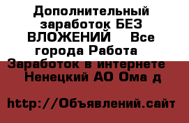 Дополнительный заработок БЕЗ ВЛОЖЕНИЙ! - Все города Работа » Заработок в интернете   . Ненецкий АО,Ома д.